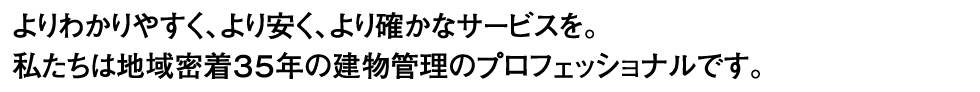 よりわかりやすく、より安く、より確かなサービスを。
                </br>私たちは地域密着３５年の建物管理のプロフェッショナルです。