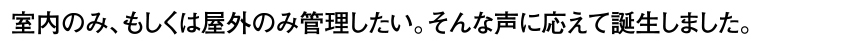 室内のみ、もしくは屋外のみ管理したい。そんな声に応えて誕生しました。
