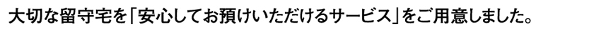 大切な留守宅を安心してお預けいただけるサービスをご用意しました