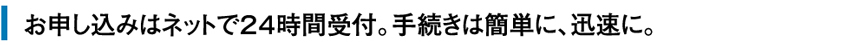 お申し込みはネットで24時間受付。手続きは簡素に、迅速に。